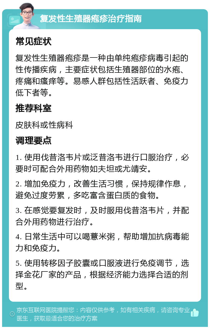 复发性生殖器疱疹治疗指南 常见症状 复发性生殖器疱疹是一种由单纯疱疹病毒引起的性传播疾病，主要症状包括生殖器部位的水疱、疼痛和瘙痒等。易感人群包括性活跃者、免疫力低下者等。 推荐科室 皮肤科或性病科 调理要点 1. 使用伐昔洛韦片或泛昔洛韦进行口服治疗，必要时可配合外用药物如夫坦或尤靖安。 2. 增加免疫力，改善生活习惯，保持规律作息，避免过度劳累，多吃富含蛋白质的食物。 3. 在感觉要复发时，及时服用伐昔洛韦片，并配合外用药物进行治疗。 4. 日常生活中可以喝薏米粥，帮助增加抗病毒能力和免疫力。 5. 使用转移因子胶囊或口服液进行免疫调节，选择金花厂家的产品，根据经济能力选择合适的剂型。