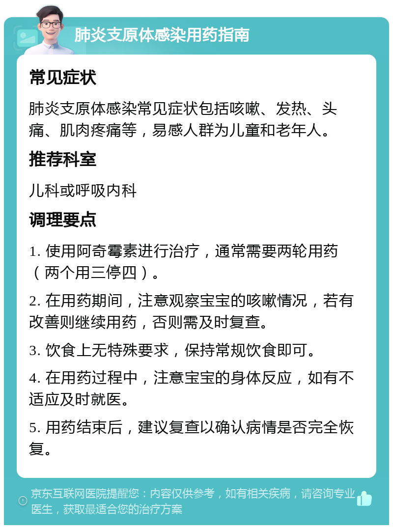 肺炎支原体感染用药指南 常见症状 肺炎支原体感染常见症状包括咳嗽、发热、头痛、肌肉疼痛等，易感人群为儿童和老年人。 推荐科室 儿科或呼吸内科 调理要点 1. 使用阿奇霉素进行治疗，通常需要两轮用药（两个用三停四）。 2. 在用药期间，注意观察宝宝的咳嗽情况，若有改善则继续用药，否则需及时复查。 3. 饮食上无特殊要求，保持常规饮食即可。 4. 在用药过程中，注意宝宝的身体反应，如有不适应及时就医。 5. 用药结束后，建议复查以确认病情是否完全恢复。