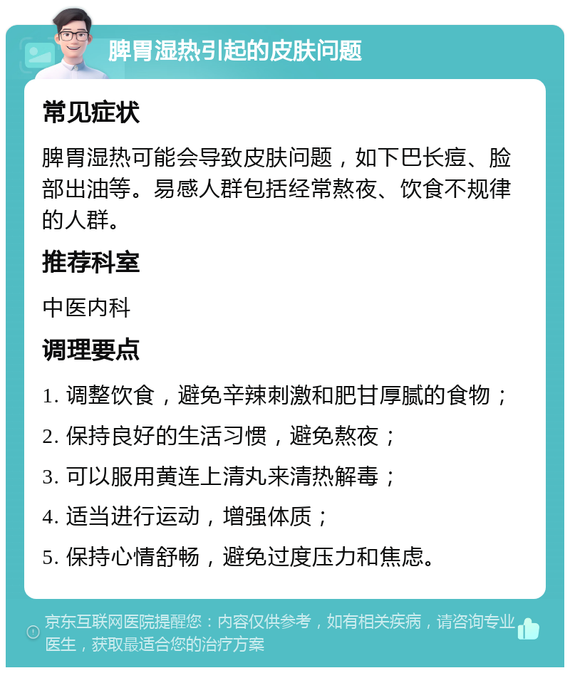 脾胃湿热引起的皮肤问题 常见症状 脾胃湿热可能会导致皮肤问题，如下巴长痘、脸部出油等。易感人群包括经常熬夜、饮食不规律的人群。 推荐科室 中医内科 调理要点 1. 调整饮食，避免辛辣刺激和肥甘厚腻的食物； 2. 保持良好的生活习惯，避免熬夜； 3. 可以服用黄连上清丸来清热解毒； 4. 适当进行运动，增强体质； 5. 保持心情舒畅，避免过度压力和焦虑。