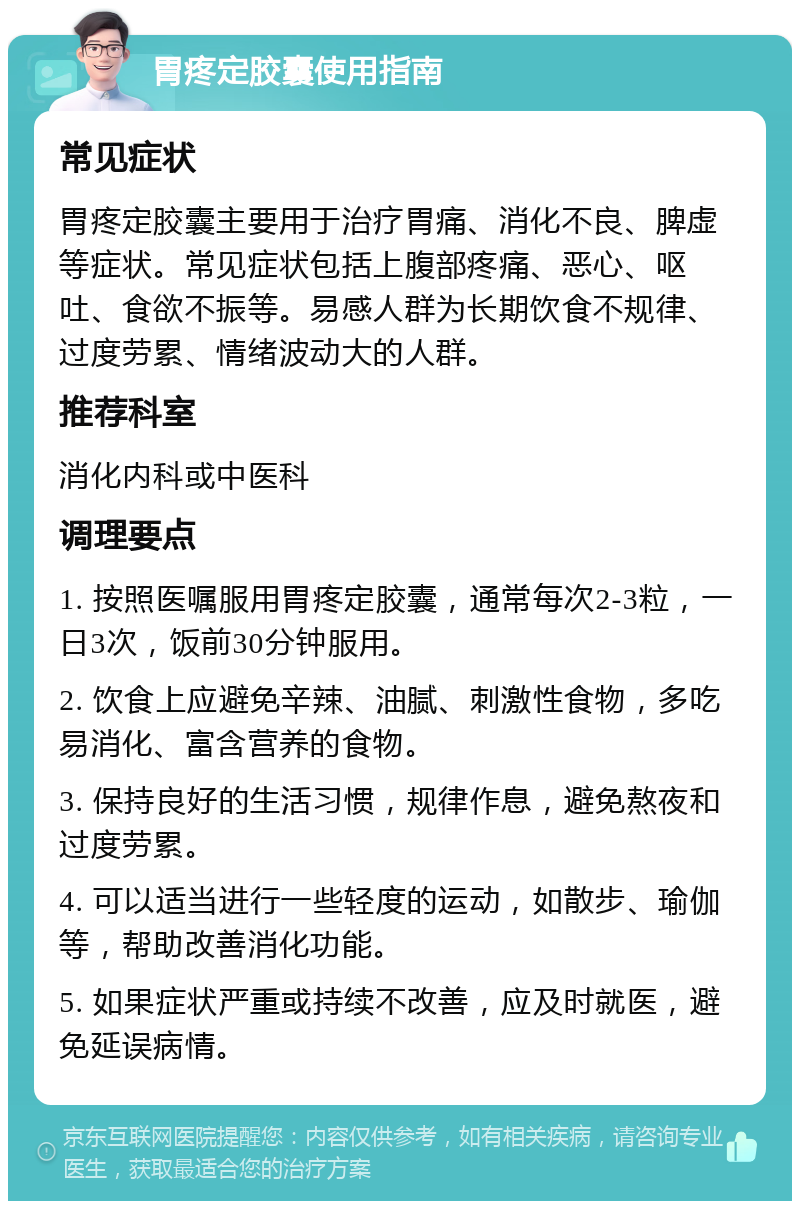 胃疼定胶囊使用指南 常见症状 胃疼定胶囊主要用于治疗胃痛、消化不良、脾虚等症状。常见症状包括上腹部疼痛、恶心、呕吐、食欲不振等。易感人群为长期饮食不规律、过度劳累、情绪波动大的人群。 推荐科室 消化内科或中医科 调理要点 1. 按照医嘱服用胃疼定胶囊，通常每次2-3粒，一日3次，饭前30分钟服用。 2. 饮食上应避免辛辣、油腻、刺激性食物，多吃易消化、富含营养的食物。 3. 保持良好的生活习惯，规律作息，避免熬夜和过度劳累。 4. 可以适当进行一些轻度的运动，如散步、瑜伽等，帮助改善消化功能。 5. 如果症状严重或持续不改善，应及时就医，避免延误病情。