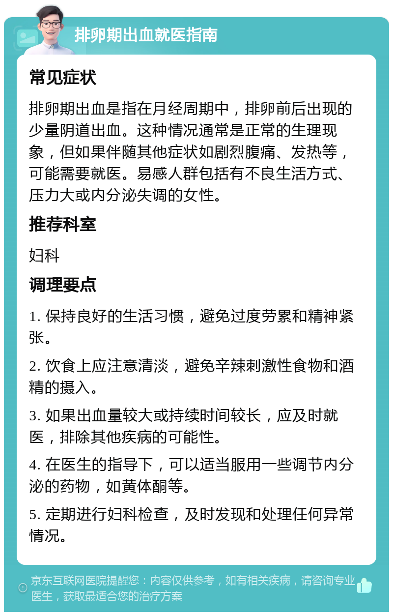 排卵期出血就医指南 常见症状 排卵期出血是指在月经周期中，排卵前后出现的少量阴道出血。这种情况通常是正常的生理现象，但如果伴随其他症状如剧烈腹痛、发热等，可能需要就医。易感人群包括有不良生活方式、压力大或内分泌失调的女性。 推荐科室 妇科 调理要点 1. 保持良好的生活习惯，避免过度劳累和精神紧张。 2. 饮食上应注意清淡，避免辛辣刺激性食物和酒精的摄入。 3. 如果出血量较大或持续时间较长，应及时就医，排除其他疾病的可能性。 4. 在医生的指导下，可以适当服用一些调节内分泌的药物，如黄体酮等。 5. 定期进行妇科检查，及时发现和处理任何异常情况。