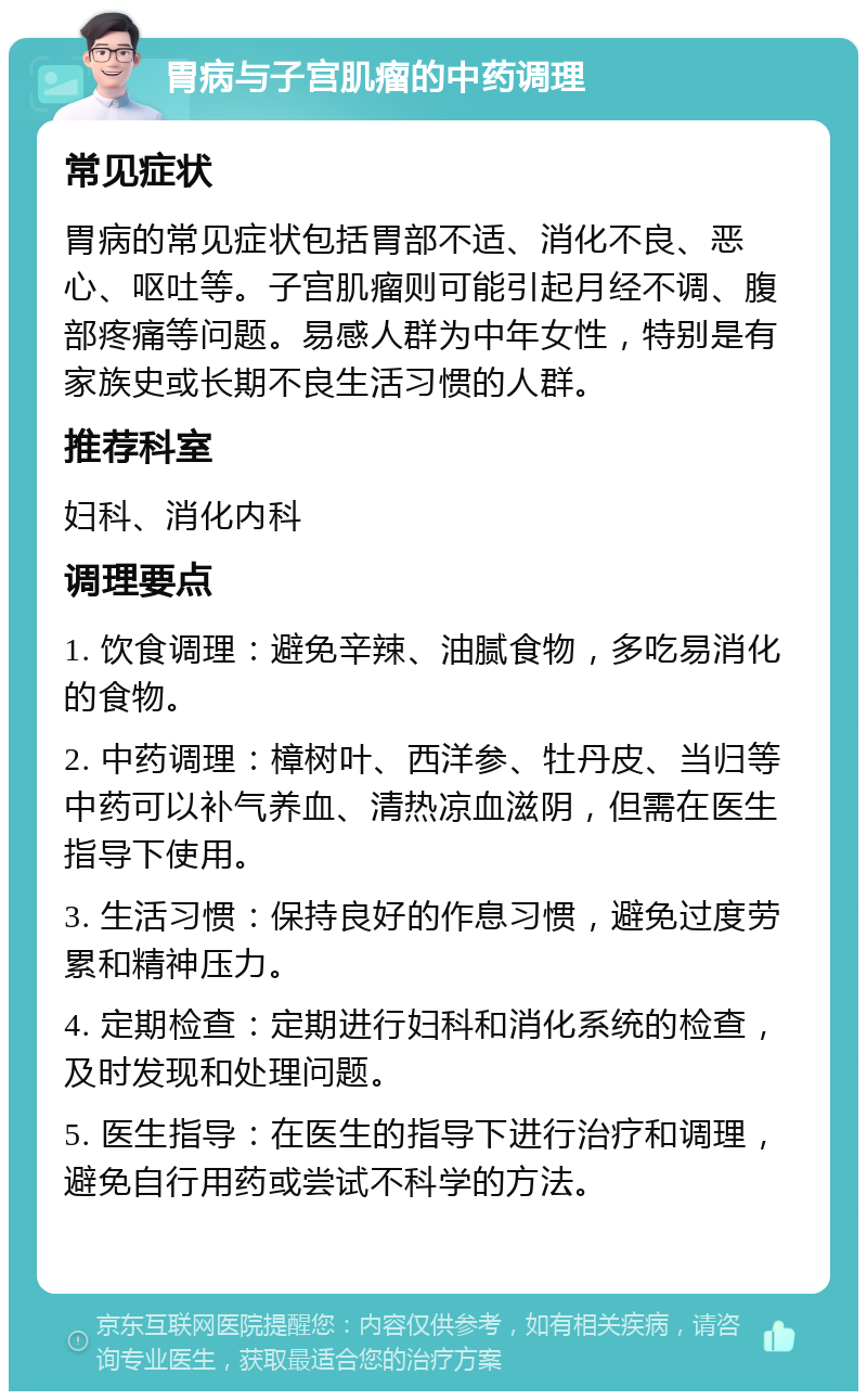 胃病与子宫肌瘤的中药调理 常见症状 胃病的常见症状包括胃部不适、消化不良、恶心、呕吐等。子宫肌瘤则可能引起月经不调、腹部疼痛等问题。易感人群为中年女性，特别是有家族史或长期不良生活习惯的人群。 推荐科室 妇科、消化内科 调理要点 1. 饮食调理：避免辛辣、油腻食物，多吃易消化的食物。 2. 中药调理：樟树叶、西洋参、牡丹皮、当归等中药可以补气养血、清热凉血滋阴，但需在医生指导下使用。 3. 生活习惯：保持良好的作息习惯，避免过度劳累和精神压力。 4. 定期检查：定期进行妇科和消化系统的检查，及时发现和处理问题。 5. 医生指导：在医生的指导下进行治疗和调理，避免自行用药或尝试不科学的方法。