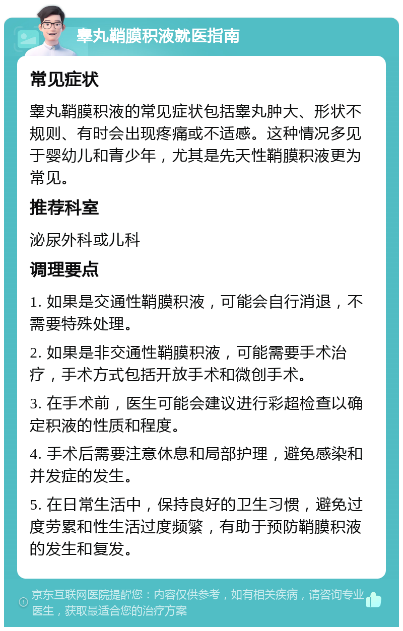 睾丸鞘膜积液就医指南 常见症状 睾丸鞘膜积液的常见症状包括睾丸肿大、形状不规则、有时会出现疼痛或不适感。这种情况多见于婴幼儿和青少年，尤其是先天性鞘膜积液更为常见。 推荐科室 泌尿外科或儿科 调理要点 1. 如果是交通性鞘膜积液，可能会自行消退，不需要特殊处理。 2. 如果是非交通性鞘膜积液，可能需要手术治疗，手术方式包括开放手术和微创手术。 3. 在手术前，医生可能会建议进行彩超检查以确定积液的性质和程度。 4. 手术后需要注意休息和局部护理，避免感染和并发症的发生。 5. 在日常生活中，保持良好的卫生习惯，避免过度劳累和性生活过度频繁，有助于预防鞘膜积液的发生和复发。