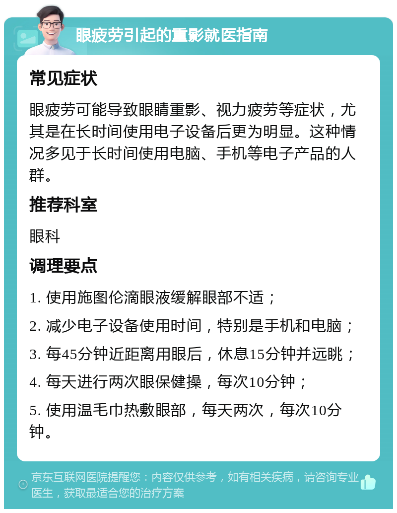 眼疲劳引起的重影就医指南 常见症状 眼疲劳可能导致眼睛重影、视力疲劳等症状，尤其是在长时间使用电子设备后更为明显。这种情况多见于长时间使用电脑、手机等电子产品的人群。 推荐科室 眼科 调理要点 1. 使用施图伦滴眼液缓解眼部不适； 2. 减少电子设备使用时间，特别是手机和电脑； 3. 每45分钟近距离用眼后，休息15分钟并远眺； 4. 每天进行两次眼保健操，每次10分钟； 5. 使用温毛巾热敷眼部，每天两次，每次10分钟。