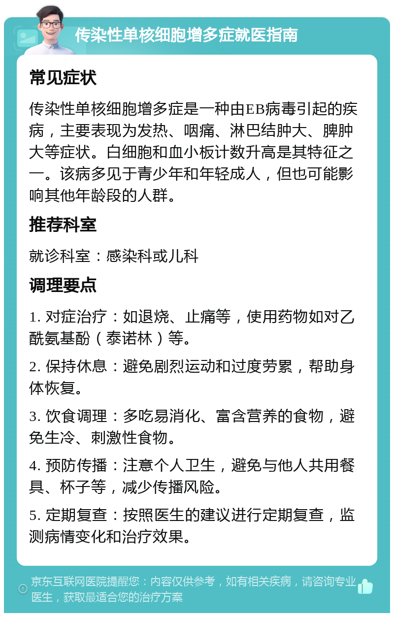 传染性单核细胞增多症就医指南 常见症状 传染性单核细胞增多症是一种由EB病毒引起的疾病，主要表现为发热、咽痛、淋巴结肿大、脾肿大等症状。白细胞和血小板计数升高是其特征之一。该病多见于青少年和年轻成人，但也可能影响其他年龄段的人群。 推荐科室 就诊科室：感染科或儿科 调理要点 1. 对症治疗：如退烧、止痛等，使用药物如对乙酰氨基酚（泰诺林）等。 2. 保持休息：避免剧烈运动和过度劳累，帮助身体恢复。 3. 饮食调理：多吃易消化、富含营养的食物，避免生冷、刺激性食物。 4. 预防传播：注意个人卫生，避免与他人共用餐具、杯子等，减少传播风险。 5. 定期复查：按照医生的建议进行定期复查，监测病情变化和治疗效果。