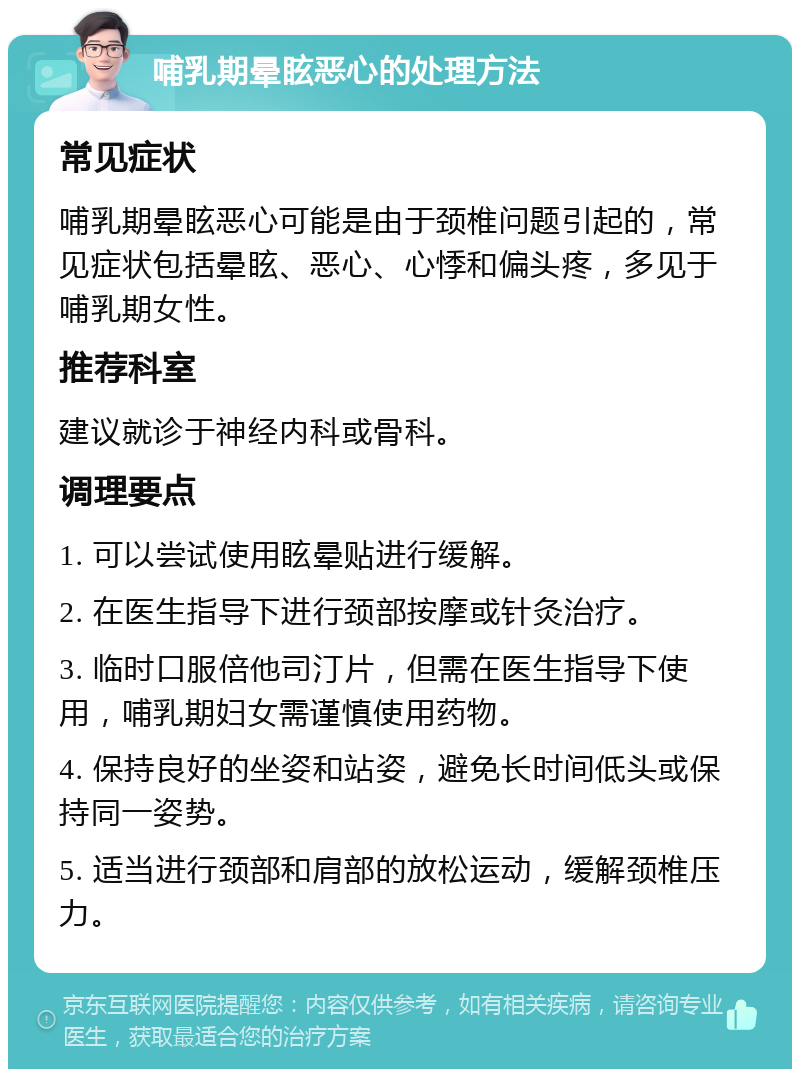 哺乳期晕眩恶心的处理方法 常见症状 哺乳期晕眩恶心可能是由于颈椎问题引起的，常见症状包括晕眩、恶心、心悸和偏头疼，多见于哺乳期女性。 推荐科室 建议就诊于神经内科或骨科。 调理要点 1. 可以尝试使用眩晕贴进行缓解。 2. 在医生指导下进行颈部按摩或针灸治疗。 3. 临时口服倍他司汀片，但需在医生指导下使用，哺乳期妇女需谨慎使用药物。 4. 保持良好的坐姿和站姿，避免长时间低头或保持同一姿势。 5. 适当进行颈部和肩部的放松运动，缓解颈椎压力。