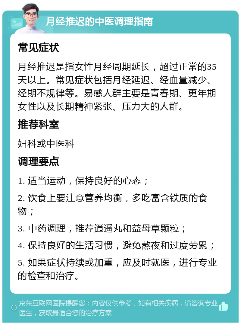 月经推迟的中医调理指南 常见症状 月经推迟是指女性月经周期延长，超过正常的35天以上。常见症状包括月经延迟、经血量减少、经期不规律等。易感人群主要是青春期、更年期女性以及长期精神紧张、压力大的人群。 推荐科室 妇科或中医科 调理要点 1. 适当运动，保持良好的心态； 2. 饮食上要注意营养均衡，多吃富含铁质的食物； 3. 中药调理，推荐逍遥丸和益母草颗粒； 4. 保持良好的生活习惯，避免熬夜和过度劳累； 5. 如果症状持续或加重，应及时就医，进行专业的检查和治疗。