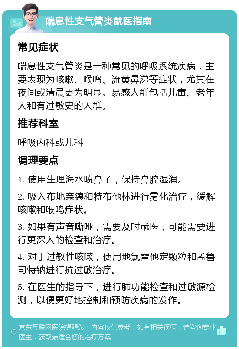 喘息性支气管炎就医指南 常见症状 喘息性支气管炎是一种常见的呼吸系统疾病，主要表现为咳嗽、喉鸣、流黄鼻涕等症状，尤其在夜间或清晨更为明显。易感人群包括儿童、老年人和有过敏史的人群。 推荐科室 呼吸内科或儿科 调理要点 1. 使用生理海水喷鼻子，保持鼻腔湿润。 2. 吸入布地奈德和特布他林进行雾化治疗，缓解咳嗽和喉鸣症状。 3. 如果有声音嘶哑，需要及时就医，可能需要进行更深入的检查和治疗。 4. 对于过敏性咳嗽，使用地氯雷他定颗粒和孟鲁司特钠进行抗过敏治疗。 5. 在医生的指导下，进行肺功能检查和过敏源检测，以便更好地控制和预防疾病的发作。