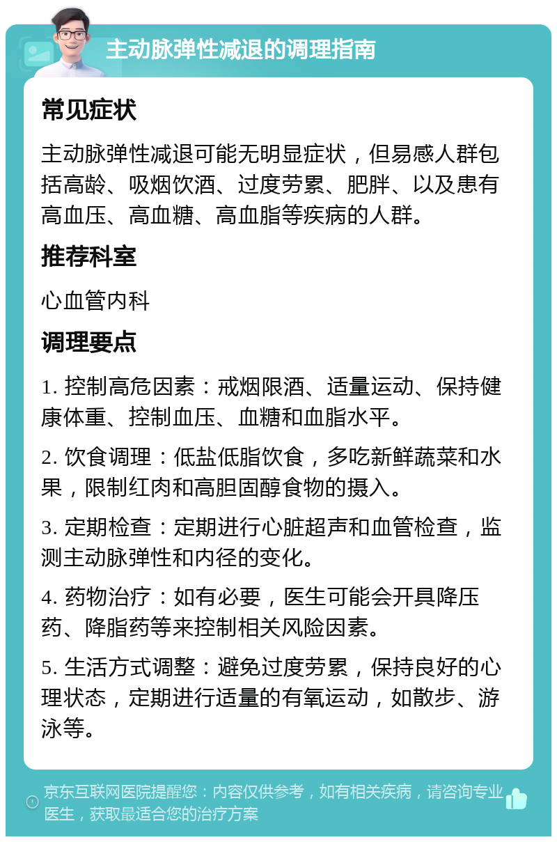 主动脉弹性减退的调理指南 常见症状 主动脉弹性减退可能无明显症状，但易感人群包括高龄、吸烟饮酒、过度劳累、肥胖、以及患有高血压、高血糖、高血脂等疾病的人群。 推荐科室 心血管内科 调理要点 1. 控制高危因素：戒烟限酒、适量运动、保持健康体重、控制血压、血糖和血脂水平。 2. 饮食调理：低盐低脂饮食，多吃新鲜蔬菜和水果，限制红肉和高胆固醇食物的摄入。 3. 定期检查：定期进行心脏超声和血管检查，监测主动脉弹性和内径的变化。 4. 药物治疗：如有必要，医生可能会开具降压药、降脂药等来控制相关风险因素。 5. 生活方式调整：避免过度劳累，保持良好的心理状态，定期进行适量的有氧运动，如散步、游泳等。