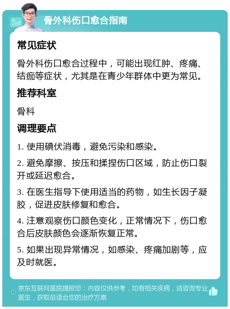 骨外科伤口愈合指南 常见症状 骨外科伤口愈合过程中，可能出现红肿、疼痛、结痂等症状，尤其是在青少年群体中更为常见。 推荐科室 骨科 调理要点 1. 使用碘伏消毒，避免污染和感染。 2. 避免摩擦、按压和揉捏伤口区域，防止伤口裂开或延迟愈合。 3. 在医生指导下使用适当的药物，如生长因子凝胶，促进皮肤修复和愈合。 4. 注意观察伤口颜色变化，正常情况下，伤口愈合后皮肤颜色会逐渐恢复正常。 5. 如果出现异常情况，如感染、疼痛加剧等，应及时就医。