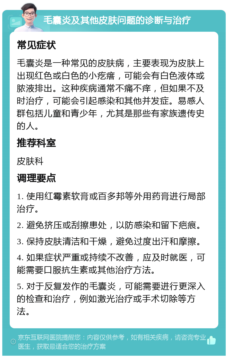 毛囊炎及其他皮肤问题的诊断与治疗 常见症状 毛囊炎是一种常见的皮肤病，主要表现为皮肤上出现红色或白色的小疙瘩，可能会有白色液体或脓液排出。这种疾病通常不痛不痒，但如果不及时治疗，可能会引起感染和其他并发症。易感人群包括儿童和青少年，尤其是那些有家族遗传史的人。 推荐科室 皮肤科 调理要点 1. 使用红霉素软膏或百多邦等外用药膏进行局部治疗。 2. 避免挤压或刮擦患处，以防感染和留下疤痕。 3. 保持皮肤清洁和干燥，避免过度出汗和摩擦。 4. 如果症状严重或持续不改善，应及时就医，可能需要口服抗生素或其他治疗方法。 5. 对于反复发作的毛囊炎，可能需要进行更深入的检查和治疗，例如激光治疗或手术切除等方法。