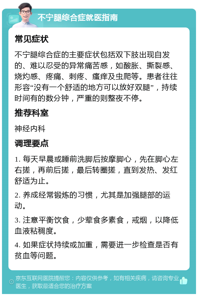 不宁腿综合症就医指南 常见症状 不宁腿综合症的主要症状包括双下肢出现自发的、难以忍受的异常痛苦感，如酸胀、撕裂感、烧灼感、疼痛、刺疼、瘙痒及虫爬等。患者往往形容“没有一个舒适的地方可以放好双腿”，持续时间有的数分钟，严重的则整夜不停。 推荐科室 神经内科 调理要点 1. 每天早晨或睡前洗脚后按摩脚心，先在脚心左右搓，再前后搓，最后转圈搓，直到发热、发红舒适为止。 2. 养成经常锻炼的习惯，尤其是加强腿部的运动。 3. 注意平衡饮食，少荤食多素食，戒烟，以降低血液粘稠度。 4. 如果症状持续或加重，需要进一步检查是否有贫血等问题。