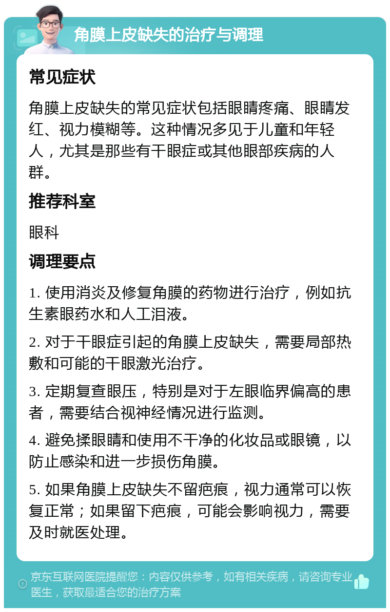 角膜上皮缺失的治疗与调理 常见症状 角膜上皮缺失的常见症状包括眼睛疼痛、眼睛发红、视力模糊等。这种情况多见于儿童和年轻人，尤其是那些有干眼症或其他眼部疾病的人群。 推荐科室 眼科 调理要点 1. 使用消炎及修复角膜的药物进行治疗，例如抗生素眼药水和人工泪液。 2. 对于干眼症引起的角膜上皮缺失，需要局部热敷和可能的干眼激光治疗。 3. 定期复查眼压，特别是对于左眼临界偏高的患者，需要结合视神经情况进行监测。 4. 避免揉眼睛和使用不干净的化妆品或眼镜，以防止感染和进一步损伤角膜。 5. 如果角膜上皮缺失不留疤痕，视力通常可以恢复正常；如果留下疤痕，可能会影响视力，需要及时就医处理。