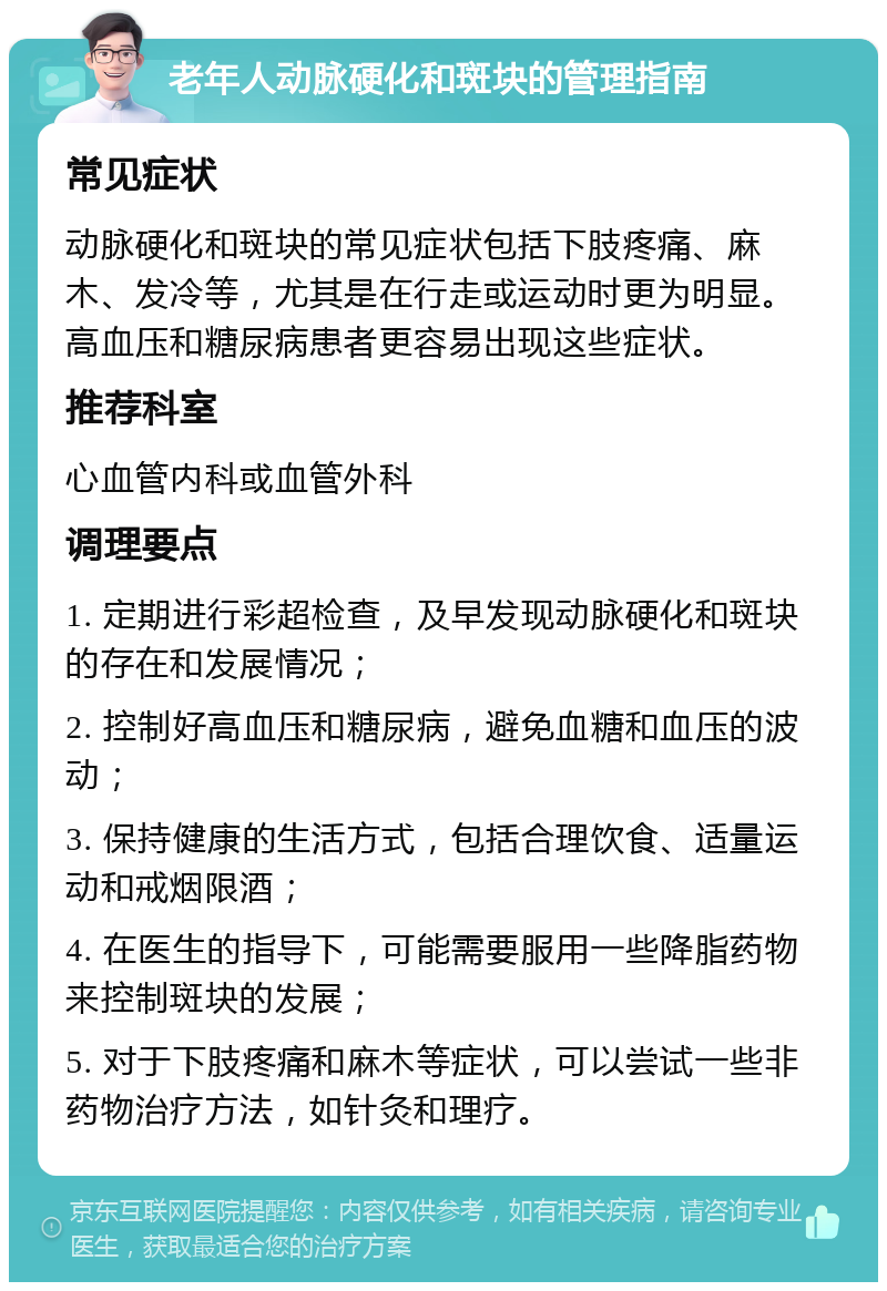 老年人动脉硬化和斑块的管理指南 常见症状 动脉硬化和斑块的常见症状包括下肢疼痛、麻木、发冷等，尤其是在行走或运动时更为明显。高血压和糖尿病患者更容易出现这些症状。 推荐科室 心血管内科或血管外科 调理要点 1. 定期进行彩超检查，及早发现动脉硬化和斑块的存在和发展情况； 2. 控制好高血压和糖尿病，避免血糖和血压的波动； 3. 保持健康的生活方式，包括合理饮食、适量运动和戒烟限酒； 4. 在医生的指导下，可能需要服用一些降脂药物来控制斑块的发展； 5. 对于下肢疼痛和麻木等症状，可以尝试一些非药物治疗方法，如针灸和理疗。