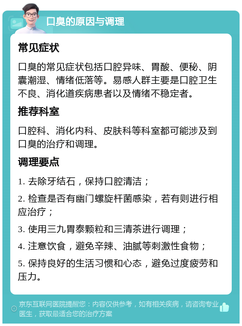 口臭的原因与调理 常见症状 口臭的常见症状包括口腔异味、胃酸、便秘、阴囊潮湿、情绪低落等。易感人群主要是口腔卫生不良、消化道疾病患者以及情绪不稳定者。 推荐科室 口腔科、消化内科、皮肤科等科室都可能涉及到口臭的治疗和调理。 调理要点 1. 去除牙结石，保持口腔清洁； 2. 检查是否有幽门螺旋杆菌感染，若有则进行相应治疗； 3. 使用三九胃泰颗粒和三清茶进行调理； 4. 注意饮食，避免辛辣、油腻等刺激性食物； 5. 保持良好的生活习惯和心态，避免过度疲劳和压力。