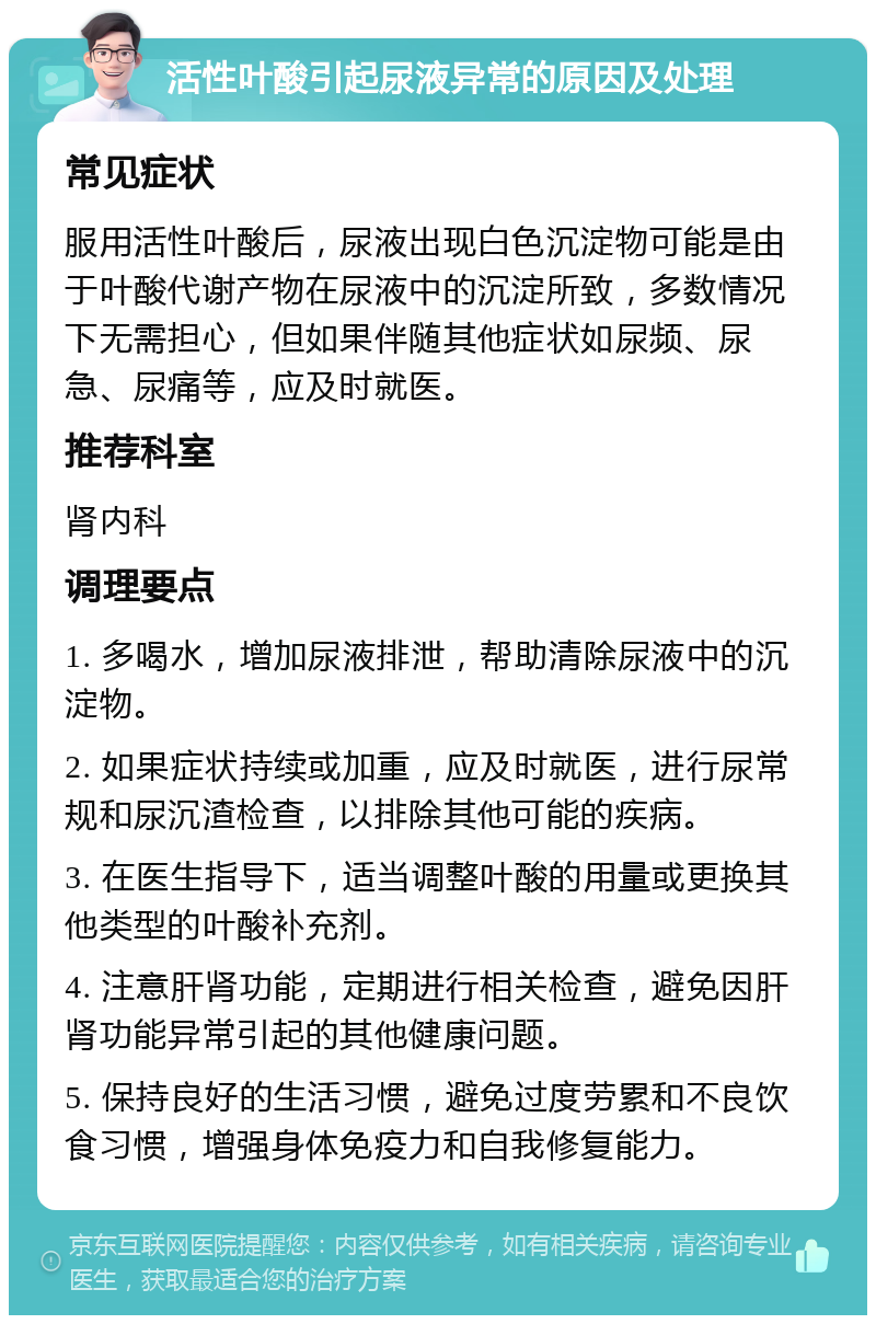 活性叶酸引起尿液异常的原因及处理 常见症状 服用活性叶酸后，尿液出现白色沉淀物可能是由于叶酸代谢产物在尿液中的沉淀所致，多数情况下无需担心，但如果伴随其他症状如尿频、尿急、尿痛等，应及时就医。 推荐科室 肾内科 调理要点 1. 多喝水，增加尿液排泄，帮助清除尿液中的沉淀物。 2. 如果症状持续或加重，应及时就医，进行尿常规和尿沉渣检查，以排除其他可能的疾病。 3. 在医生指导下，适当调整叶酸的用量或更换其他类型的叶酸补充剂。 4. 注意肝肾功能，定期进行相关检查，避免因肝肾功能异常引起的其他健康问题。 5. 保持良好的生活习惯，避免过度劳累和不良饮食习惯，增强身体免疫力和自我修复能力。