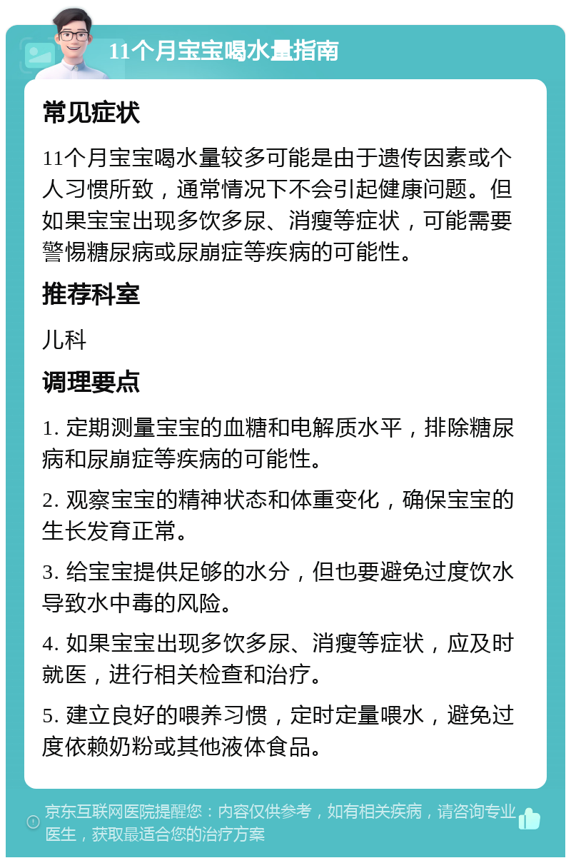 11个月宝宝喝水量指南 常见症状 11个月宝宝喝水量较多可能是由于遗传因素或个人习惯所致，通常情况下不会引起健康问题。但如果宝宝出现多饮多尿、消瘦等症状，可能需要警惕糖尿病或尿崩症等疾病的可能性。 推荐科室 儿科 调理要点 1. 定期测量宝宝的血糖和电解质水平，排除糖尿病和尿崩症等疾病的可能性。 2. 观察宝宝的精神状态和体重变化，确保宝宝的生长发育正常。 3. 给宝宝提供足够的水分，但也要避免过度饮水导致水中毒的风险。 4. 如果宝宝出现多饮多尿、消瘦等症状，应及时就医，进行相关检查和治疗。 5. 建立良好的喂养习惯，定时定量喂水，避免过度依赖奶粉或其他液体食品。