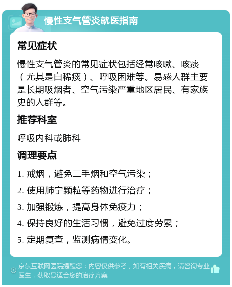 慢性支气管炎就医指南 常见症状 慢性支气管炎的常见症状包括经常咳嗽、咳痰（尤其是白稀痰）、呼吸困难等。易感人群主要是长期吸烟者、空气污染严重地区居民、有家族史的人群等。 推荐科室 呼吸内科或肺科 调理要点 1. 戒烟，避免二手烟和空气污染； 2. 使用肺宁颗粒等药物进行治疗； 3. 加强锻炼，提高身体免疫力； 4. 保持良好的生活习惯，避免过度劳累； 5. 定期复查，监测病情变化。