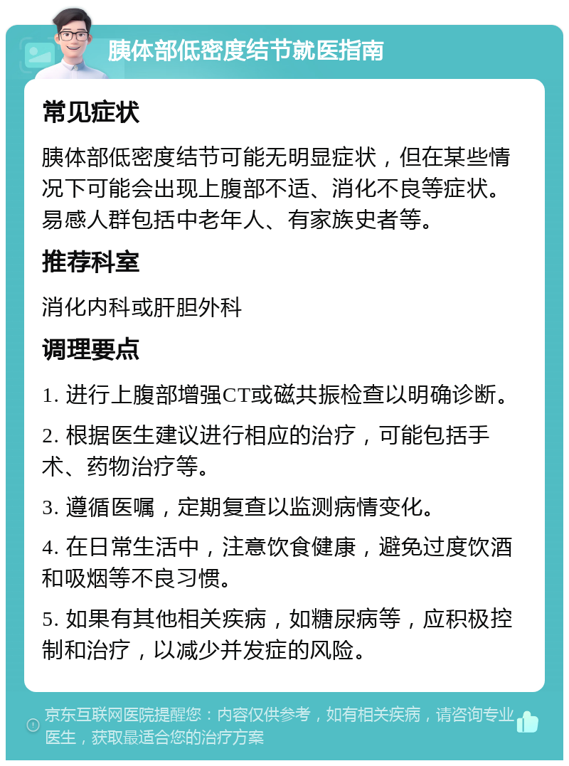 胰体部低密度结节就医指南 常见症状 胰体部低密度结节可能无明显症状，但在某些情况下可能会出现上腹部不适、消化不良等症状。易感人群包括中老年人、有家族史者等。 推荐科室 消化内科或肝胆外科 调理要点 1. 进行上腹部增强CT或磁共振检查以明确诊断。 2. 根据医生建议进行相应的治疗，可能包括手术、药物治疗等。 3. 遵循医嘱，定期复查以监测病情变化。 4. 在日常生活中，注意饮食健康，避免过度饮酒和吸烟等不良习惯。 5. 如果有其他相关疾病，如糖尿病等，应积极控制和治疗，以减少并发症的风险。