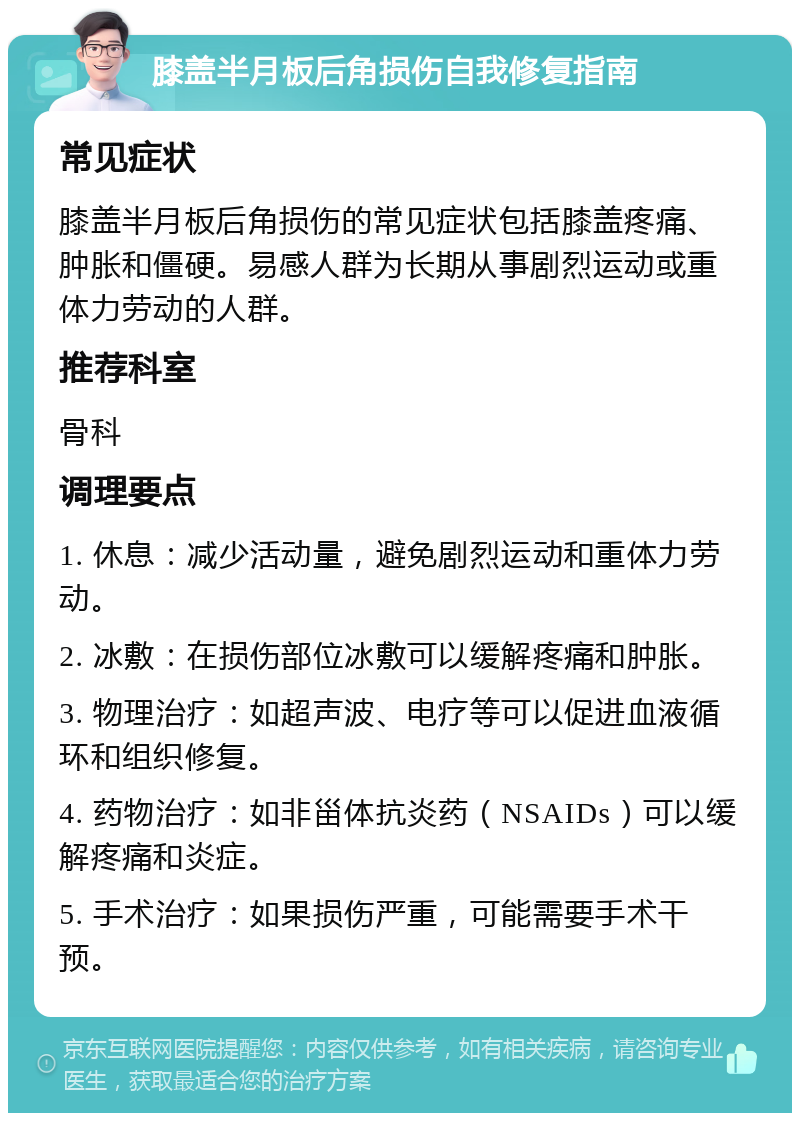 膝盖半月板后角损伤自我修复指南 常见症状 膝盖半月板后角损伤的常见症状包括膝盖疼痛、肿胀和僵硬。易感人群为长期从事剧烈运动或重体力劳动的人群。 推荐科室 骨科 调理要点 1. 休息：减少活动量，避免剧烈运动和重体力劳动。 2. 冰敷：在损伤部位冰敷可以缓解疼痛和肿胀。 3. 物理治疗：如超声波、电疗等可以促进血液循环和组织修复。 4. 药物治疗：如非甾体抗炎药（NSAIDs）可以缓解疼痛和炎症。 5. 手术治疗：如果损伤严重，可能需要手术干预。