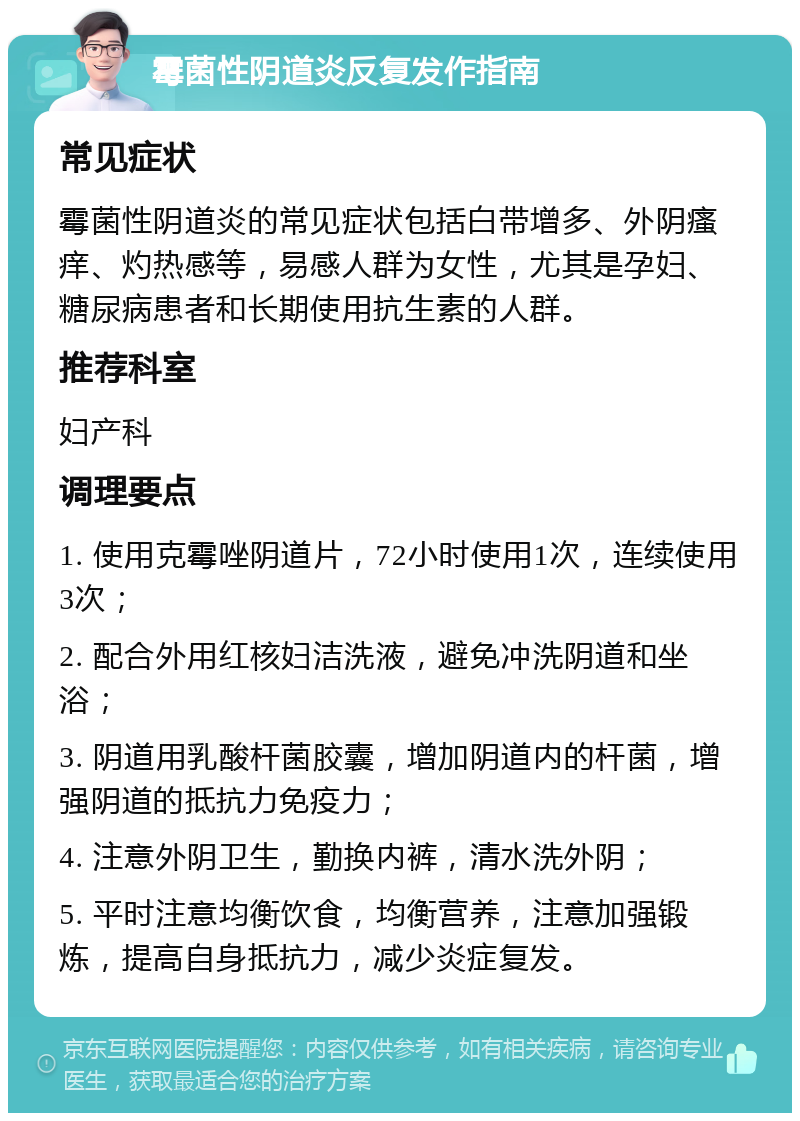 霉菌性阴道炎反复发作指南 常见症状 霉菌性阴道炎的常见症状包括白带增多、外阴瘙痒、灼热感等，易感人群为女性，尤其是孕妇、糖尿病患者和长期使用抗生素的人群。 推荐科室 妇产科 调理要点 1. 使用克霉唑阴道片，72小时使用1次，连续使用3次； 2. 配合外用红核妇洁洗液，避免冲洗阴道和坐浴； 3. 阴道用乳酸杆菌胶囊，增加阴道内的杆菌，增强阴道的抵抗力免疫力； 4. 注意外阴卫生，勤换内裤，清水洗外阴； 5. 平时注意均衡饮食，均衡营养，注意加强锻炼，提高自身抵抗力，减少炎症复发。