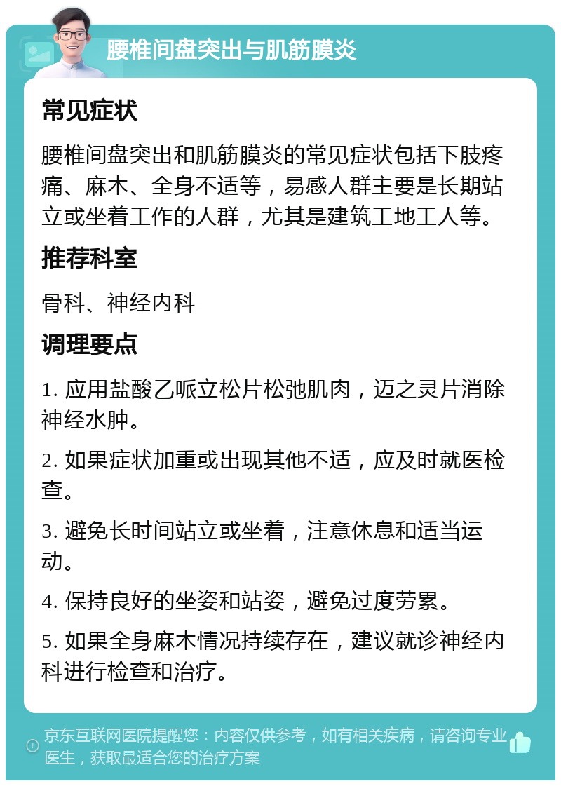 腰椎间盘突出与肌筋膜炎 常见症状 腰椎间盘突出和肌筋膜炎的常见症状包括下肢疼痛、麻木、全身不适等，易感人群主要是长期站立或坐着工作的人群，尤其是建筑工地工人等。 推荐科室 骨科、神经内科 调理要点 1. 应用盐酸乙哌立松片松弛肌肉，迈之灵片消除神经水肿。 2. 如果症状加重或出现其他不适，应及时就医检查。 3. 避免长时间站立或坐着，注意休息和适当运动。 4. 保持良好的坐姿和站姿，避免过度劳累。 5. 如果全身麻木情况持续存在，建议就诊神经内科进行检查和治疗。