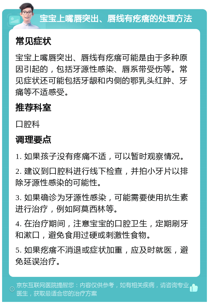 宝宝上嘴唇突出、唇线有疙瘩的处理方法 常见症状 宝宝上嘴唇突出、唇线有疙瘩可能是由于多种原因引起的，包括牙源性感染、唇系带受伤等。常见症状还可能包括牙龈和内侧的鄂乳头红肿、牙痛等不适感受。 推荐科室 口腔科 调理要点 1. 如果孩子没有疼痛不适，可以暂时观察情况。 2. 建议到口腔科进行线下检查，并拍小牙片以排除牙源性感染的可能性。 3. 如果确诊为牙源性感染，可能需要使用抗生素进行治疗，例如阿莫西林等。 4. 在治疗期间，注意宝宝的口腔卫生，定期刷牙和漱口，避免食用过硬或刺激性食物。 5. 如果疙瘩不消退或症状加重，应及时就医，避免延误治疗。