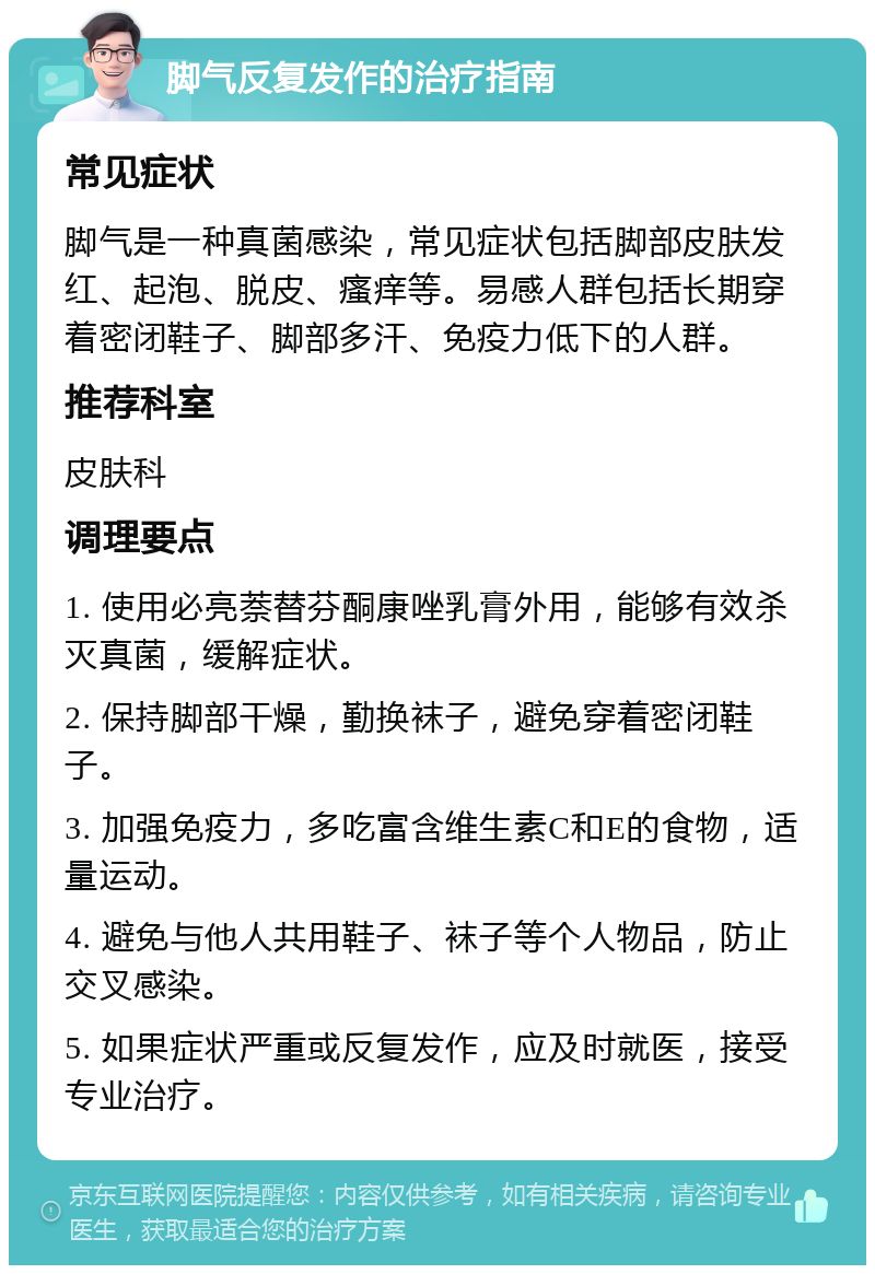 脚气反复发作的治疗指南 常见症状 脚气是一种真菌感染，常见症状包括脚部皮肤发红、起泡、脱皮、瘙痒等。易感人群包括长期穿着密闭鞋子、脚部多汗、免疫力低下的人群。 推荐科室 皮肤科 调理要点 1. 使用必亮萘替芬酮康唑乳膏外用，能够有效杀灭真菌，缓解症状。 2. 保持脚部干燥，勤换袜子，避免穿着密闭鞋子。 3. 加强免疫力，多吃富含维生素C和E的食物，适量运动。 4. 避免与他人共用鞋子、袜子等个人物品，防止交叉感染。 5. 如果症状严重或反复发作，应及时就医，接受专业治疗。