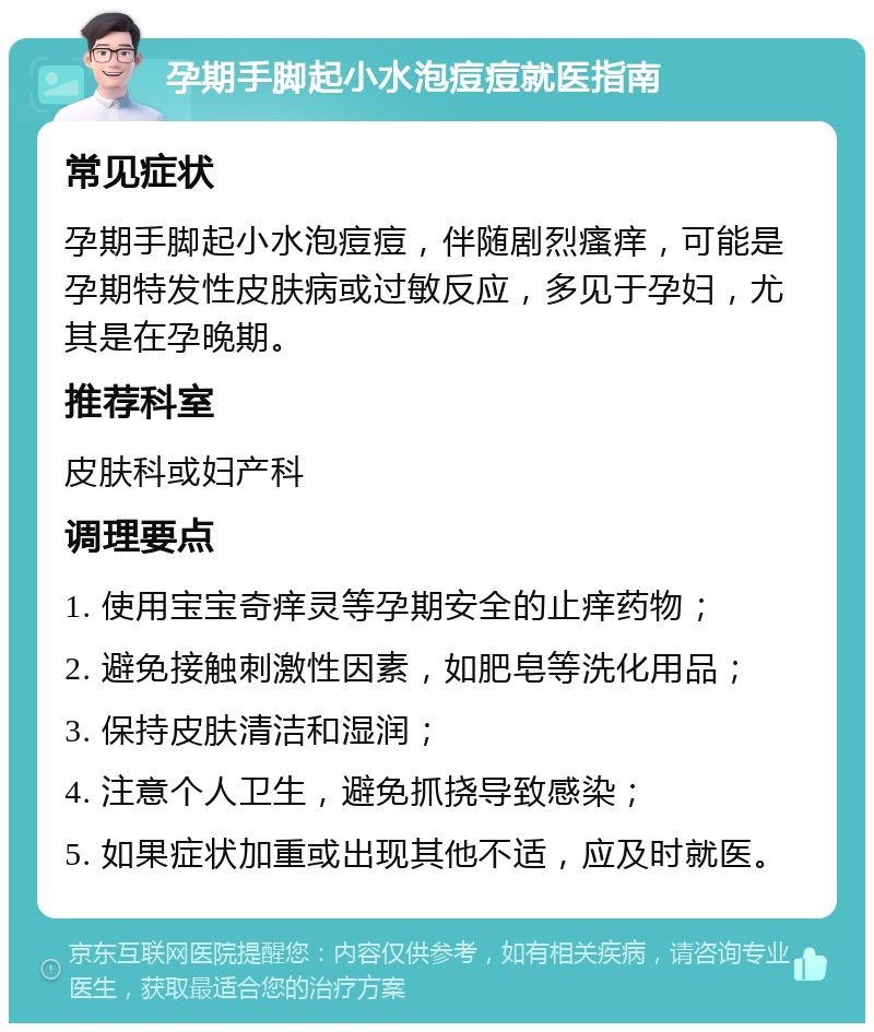 孕期手脚起小水泡痘痘就医指南 常见症状 孕期手脚起小水泡痘痘，伴随剧烈瘙痒，可能是孕期特发性皮肤病或过敏反应，多见于孕妇，尤其是在孕晚期。 推荐科室 皮肤科或妇产科 调理要点 1. 使用宝宝奇痒灵等孕期安全的止痒药物； 2. 避免接触刺激性因素，如肥皂等洗化用品； 3. 保持皮肤清洁和湿润； 4. 注意个人卫生，避免抓挠导致感染； 5. 如果症状加重或出现其他不适，应及时就医。