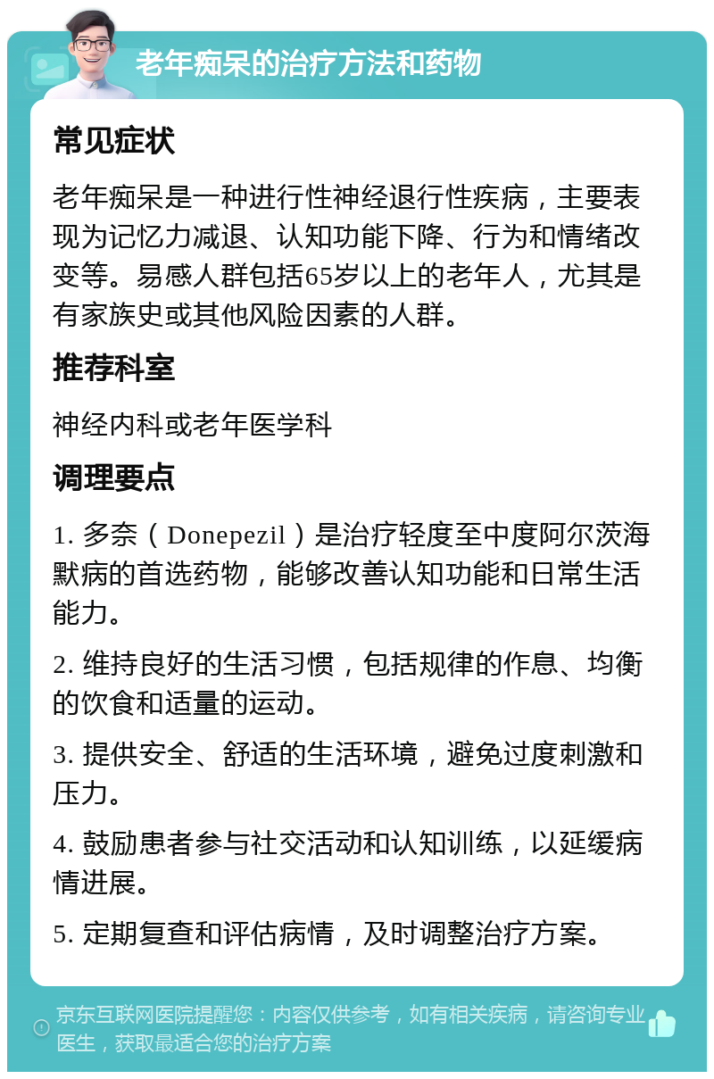 老年痴呆的治疗方法和药物 常见症状 老年痴呆是一种进行性神经退行性疾病，主要表现为记忆力减退、认知功能下降、行为和情绪改变等。易感人群包括65岁以上的老年人，尤其是有家族史或其他风险因素的人群。 推荐科室 神经内科或老年医学科 调理要点 1. 多奈（Donepezil）是治疗轻度至中度阿尔茨海默病的首选药物，能够改善认知功能和日常生活能力。 2. 维持良好的生活习惯，包括规律的作息、均衡的饮食和适量的运动。 3. 提供安全、舒适的生活环境，避免过度刺激和压力。 4. 鼓励患者参与社交活动和认知训练，以延缓病情进展。 5. 定期复查和评估病情，及时调整治疗方案。