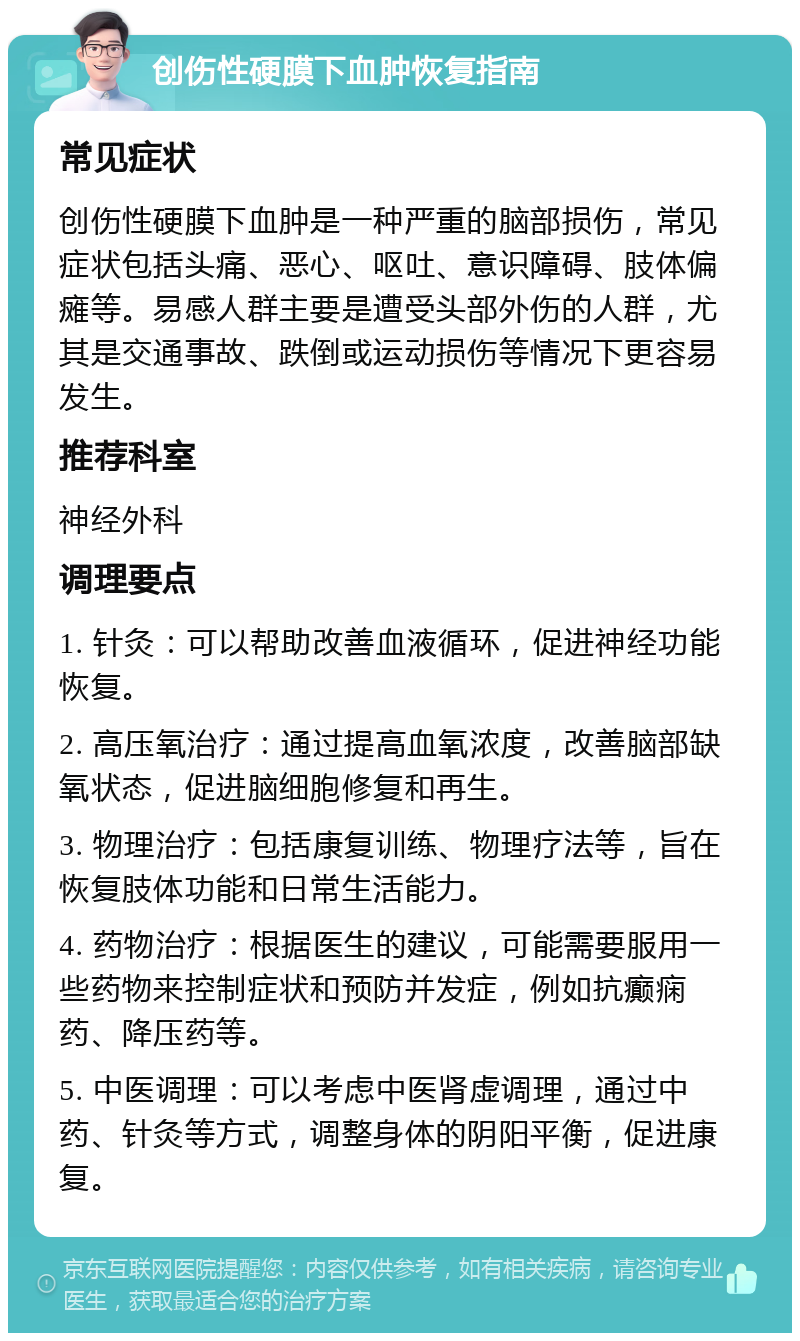 创伤性硬膜下血肿恢复指南 常见症状 创伤性硬膜下血肿是一种严重的脑部损伤，常见症状包括头痛、恶心、呕吐、意识障碍、肢体偏瘫等。易感人群主要是遭受头部外伤的人群，尤其是交通事故、跌倒或运动损伤等情况下更容易发生。 推荐科室 神经外科 调理要点 1. 针灸：可以帮助改善血液循环，促进神经功能恢复。 2. 高压氧治疗：通过提高血氧浓度，改善脑部缺氧状态，促进脑细胞修复和再生。 3. 物理治疗：包括康复训练、物理疗法等，旨在恢复肢体功能和日常生活能力。 4. 药物治疗：根据医生的建议，可能需要服用一些药物来控制症状和预防并发症，例如抗癫痫药、降压药等。 5. 中医调理：可以考虑中医肾虚调理，通过中药、针灸等方式，调整身体的阴阳平衡，促进康复。