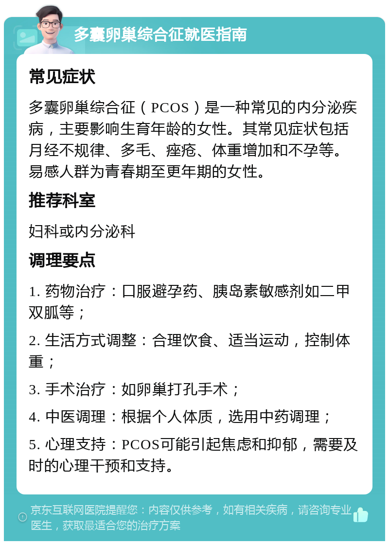 多囊卵巢综合征就医指南 常见症状 多囊卵巢综合征（PCOS）是一种常见的内分泌疾病，主要影响生育年龄的女性。其常见症状包括月经不规律、多毛、痤疮、体重增加和不孕等。易感人群为青春期至更年期的女性。 推荐科室 妇科或内分泌科 调理要点 1. 药物治疗：口服避孕药、胰岛素敏感剂如二甲双胍等； 2. 生活方式调整：合理饮食、适当运动，控制体重； 3. 手术治疗：如卵巢打孔手术； 4. 中医调理：根据个人体质，选用中药调理； 5. 心理支持：PCOS可能引起焦虑和抑郁，需要及时的心理干预和支持。