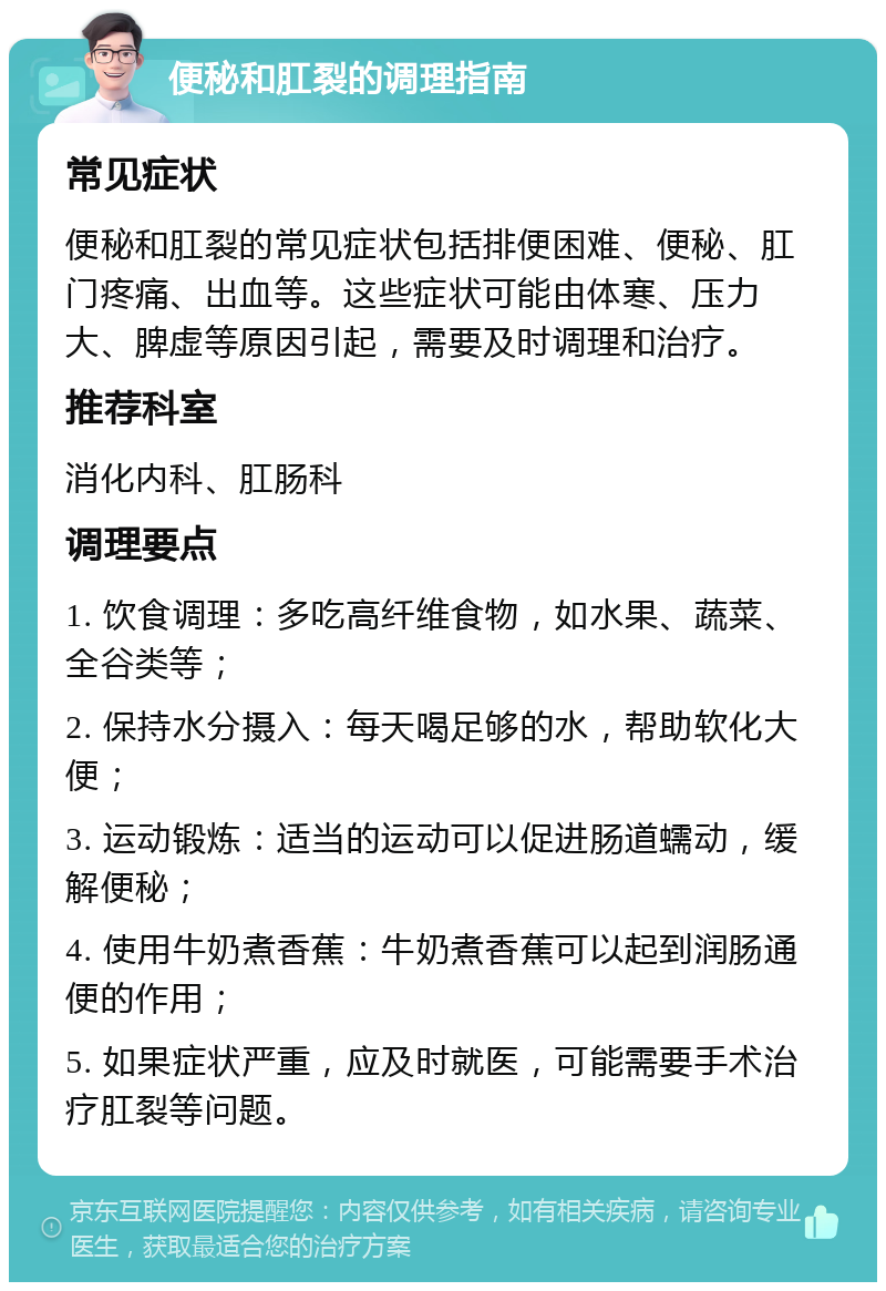 便秘和肛裂的调理指南 常见症状 便秘和肛裂的常见症状包括排便困难、便秘、肛门疼痛、出血等。这些症状可能由体寒、压力大、脾虚等原因引起，需要及时调理和治疗。 推荐科室 消化内科、肛肠科 调理要点 1. 饮食调理：多吃高纤维食物，如水果、蔬菜、全谷类等； 2. 保持水分摄入：每天喝足够的水，帮助软化大便； 3. 运动锻炼：适当的运动可以促进肠道蠕动，缓解便秘； 4. 使用牛奶煮香蕉：牛奶煮香蕉可以起到润肠通便的作用； 5. 如果症状严重，应及时就医，可能需要手术治疗肛裂等问题。