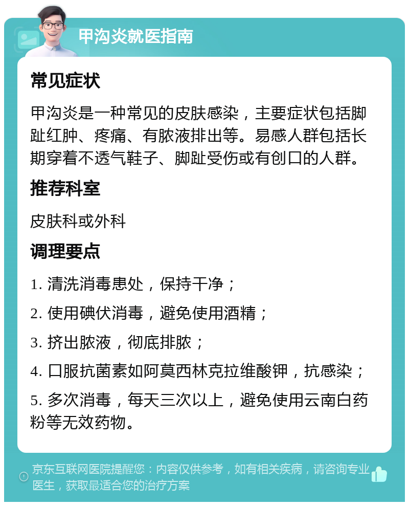 甲沟炎就医指南 常见症状 甲沟炎是一种常见的皮肤感染，主要症状包括脚趾红肿、疼痛、有脓液排出等。易感人群包括长期穿着不透气鞋子、脚趾受伤或有创口的人群。 推荐科室 皮肤科或外科 调理要点 1. 清洗消毒患处，保持干净； 2. 使用碘伏消毒，避免使用酒精； 3. 挤出脓液，彻底排脓； 4. 口服抗菌素如阿莫西林克拉维酸钾，抗感染； 5. 多次消毒，每天三次以上，避免使用云南白药粉等无效药物。