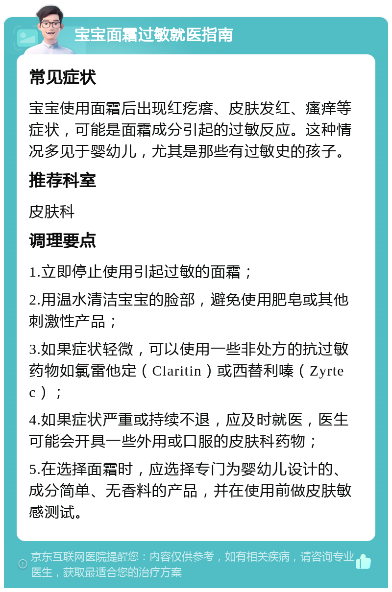 宝宝面霜过敏就医指南 常见症状 宝宝使用面霜后出现红疙瘩、皮肤发红、瘙痒等症状，可能是面霜成分引起的过敏反应。这种情况多见于婴幼儿，尤其是那些有过敏史的孩子。 推荐科室 皮肤科 调理要点 1.立即停止使用引起过敏的面霜； 2.用温水清洁宝宝的脸部，避免使用肥皂或其他刺激性产品； 3.如果症状轻微，可以使用一些非处方的抗过敏药物如氯雷他定（Claritin）或西替利嗪（Zyrtec）； 4.如果症状严重或持续不退，应及时就医，医生可能会开具一些外用或口服的皮肤科药物； 5.在选择面霜时，应选择专门为婴幼儿设计的、成分简单、无香料的产品，并在使用前做皮肤敏感测试。