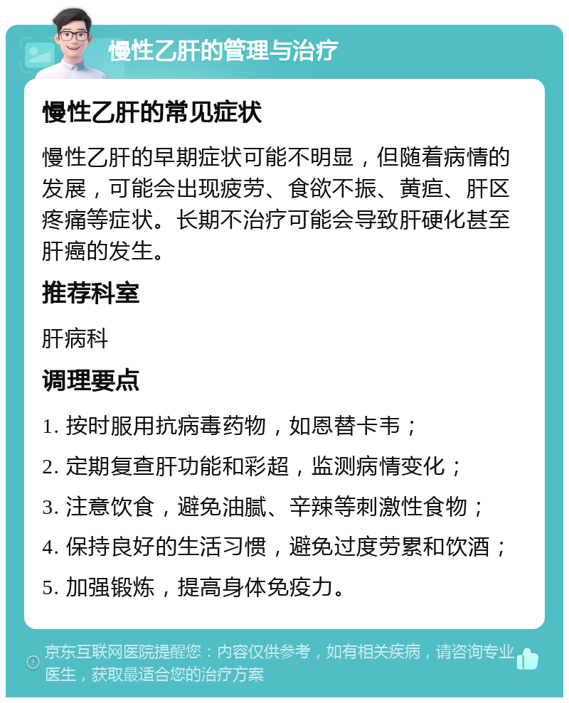 慢性乙肝的管理与治疗 慢性乙肝的常见症状 慢性乙肝的早期症状可能不明显，但随着病情的发展，可能会出现疲劳、食欲不振、黄疸、肝区疼痛等症状。长期不治疗可能会导致肝硬化甚至肝癌的发生。 推荐科室 肝病科 调理要点 1. 按时服用抗病毒药物，如恩替卡韦； 2. 定期复查肝功能和彩超，监测病情变化； 3. 注意饮食，避免油腻、辛辣等刺激性食物； 4. 保持良好的生活习惯，避免过度劳累和饮酒； 5. 加强锻炼，提高身体免疫力。