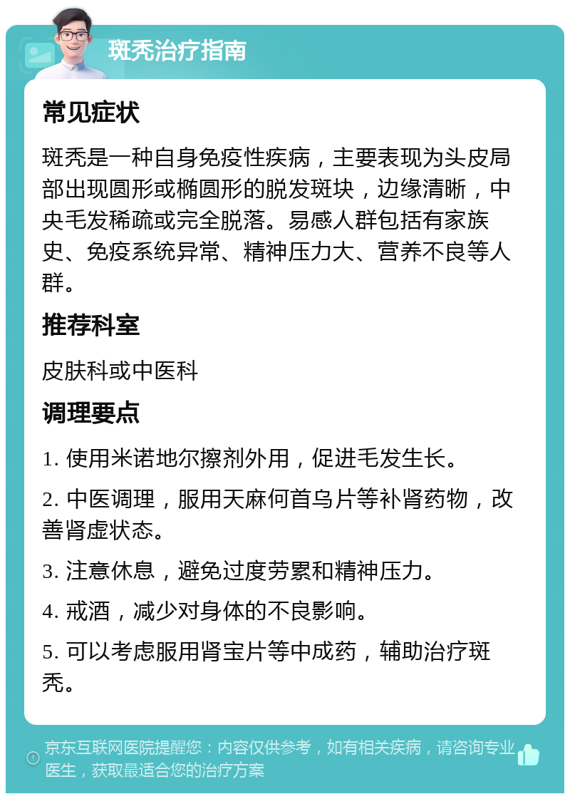 斑秃治疗指南 常见症状 斑秃是一种自身免疫性疾病，主要表现为头皮局部出现圆形或椭圆形的脱发斑块，边缘清晰，中央毛发稀疏或完全脱落。易感人群包括有家族史、免疫系统异常、精神压力大、营养不良等人群。 推荐科室 皮肤科或中医科 调理要点 1. 使用米诺地尔擦剂外用，促进毛发生长。 2. 中医调理，服用天麻何首乌片等补肾药物，改善肾虚状态。 3. 注意休息，避免过度劳累和精神压力。 4. 戒酒，减少对身体的不良影响。 5. 可以考虑服用肾宝片等中成药，辅助治疗斑秃。