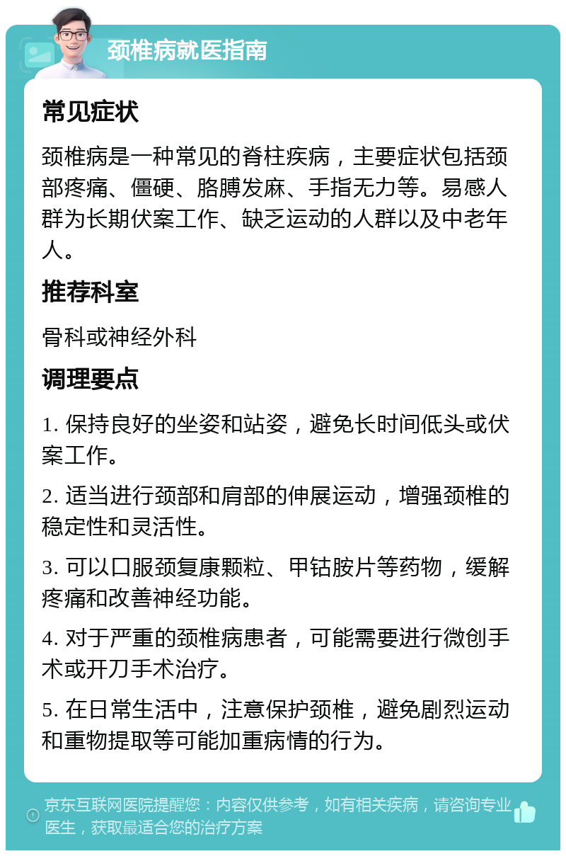 颈椎病就医指南 常见症状 颈椎病是一种常见的脊柱疾病，主要症状包括颈部疼痛、僵硬、胳膊发麻、手指无力等。易感人群为长期伏案工作、缺乏运动的人群以及中老年人。 推荐科室 骨科或神经外科 调理要点 1. 保持良好的坐姿和站姿，避免长时间低头或伏案工作。 2. 适当进行颈部和肩部的伸展运动，增强颈椎的稳定性和灵活性。 3. 可以口服颈复康颗粒、甲钴胺片等药物，缓解疼痛和改善神经功能。 4. 对于严重的颈椎病患者，可能需要进行微创手术或开刀手术治疗。 5. 在日常生活中，注意保护颈椎，避免剧烈运动和重物提取等可能加重病情的行为。