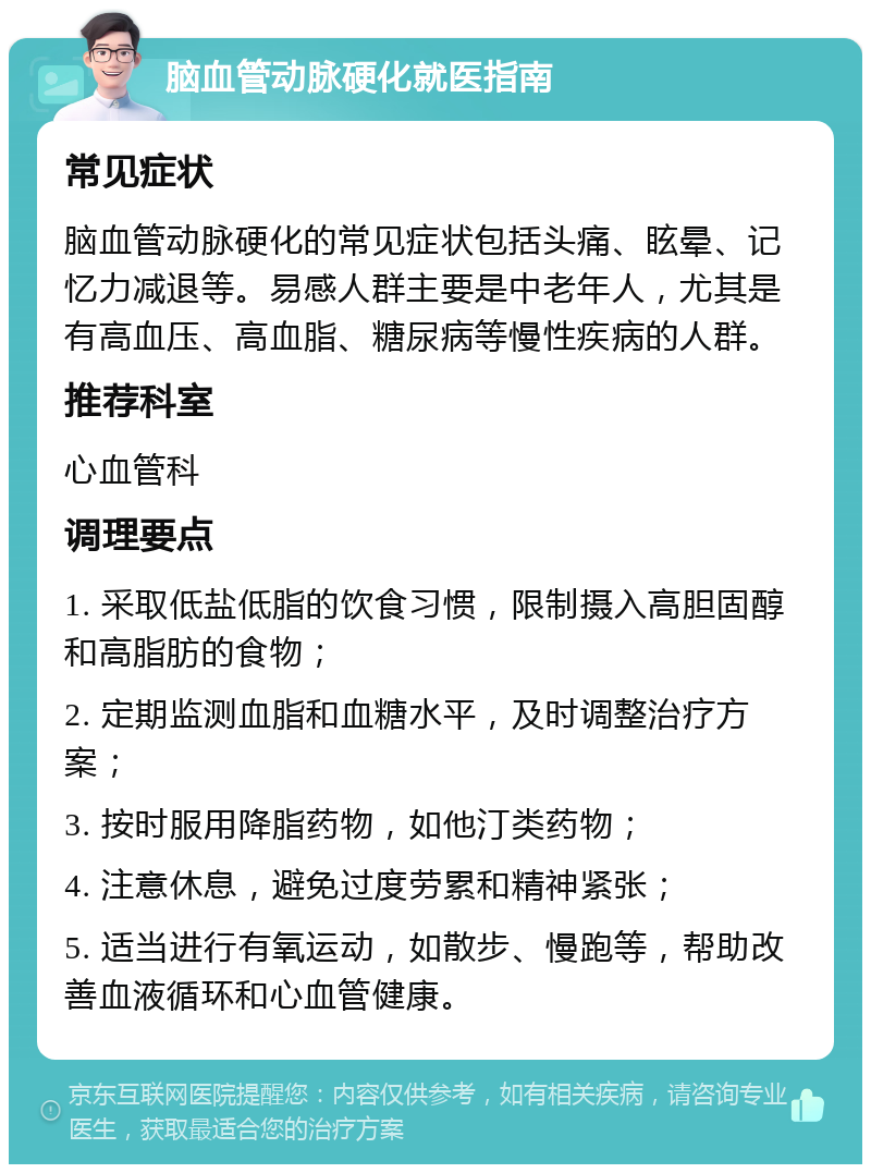 脑血管动脉硬化就医指南 常见症状 脑血管动脉硬化的常见症状包括头痛、眩晕、记忆力减退等。易感人群主要是中老年人，尤其是有高血压、高血脂、糖尿病等慢性疾病的人群。 推荐科室 心血管科 调理要点 1. 采取低盐低脂的饮食习惯，限制摄入高胆固醇和高脂肪的食物； 2. 定期监测血脂和血糖水平，及时调整治疗方案； 3. 按时服用降脂药物，如他汀类药物； 4. 注意休息，避免过度劳累和精神紧张； 5. 适当进行有氧运动，如散步、慢跑等，帮助改善血液循环和心血管健康。