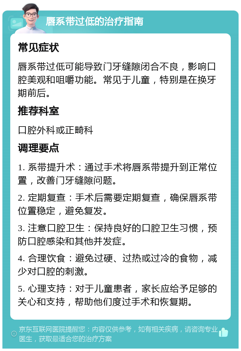 唇系带过低的治疗指南 常见症状 唇系带过低可能导致门牙缝隙闭合不良，影响口腔美观和咀嚼功能。常见于儿童，特别是在换牙期前后。 推荐科室 口腔外科或正畸科 调理要点 1. 系带提升术：通过手术将唇系带提升到正常位置，改善门牙缝隙问题。 2. 定期复查：手术后需要定期复查，确保唇系带位置稳定，避免复发。 3. 注意口腔卫生：保持良好的口腔卫生习惯，预防口腔感染和其他并发症。 4. 合理饮食：避免过硬、过热或过冷的食物，减少对口腔的刺激。 5. 心理支持：对于儿童患者，家长应给予足够的关心和支持，帮助他们度过手术和恢复期。