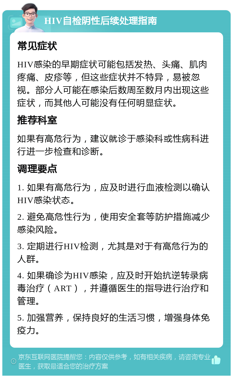 HIV自检阴性后续处理指南 常见症状 HIV感染的早期症状可能包括发热、头痛、肌肉疼痛、皮疹等，但这些症状并不特异，易被忽视。部分人可能在感染后数周至数月内出现这些症状，而其他人可能没有任何明显症状。 推荐科室 如果有高危行为，建议就诊于感染科或性病科进行进一步检查和诊断。 调理要点 1. 如果有高危行为，应及时进行血液检测以确认HIV感染状态。 2. 避免高危性行为，使用安全套等防护措施减少感染风险。 3. 定期进行HIV检测，尤其是对于有高危行为的人群。 4. 如果确诊为HIV感染，应及时开始抗逆转录病毒治疗（ART），并遵循医生的指导进行治疗和管理。 5. 加强营养，保持良好的生活习惯，增强身体免疫力。