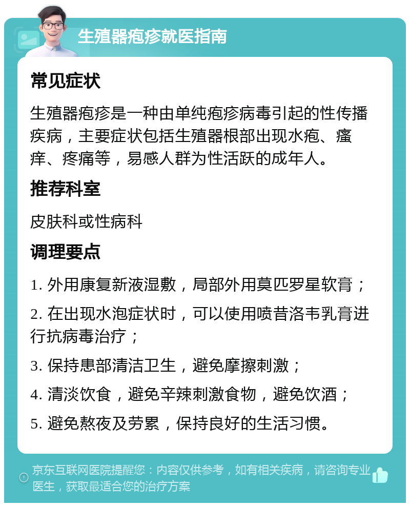 生殖器疱疹就医指南 常见症状 生殖器疱疹是一种由单纯疱疹病毒引起的性传播疾病，主要症状包括生殖器根部出现水疱、瘙痒、疼痛等，易感人群为性活跃的成年人。 推荐科室 皮肤科或性病科 调理要点 1. 外用康复新液湿敷，局部外用莫匹罗星软膏； 2. 在出现水泡症状时，可以使用喷昔洛韦乳膏进行抗病毒治疗； 3. 保持患部清洁卫生，避免摩擦刺激； 4. 清淡饮食，避免辛辣刺激食物，避免饮酒； 5. 避免熬夜及劳累，保持良好的生活习惯。