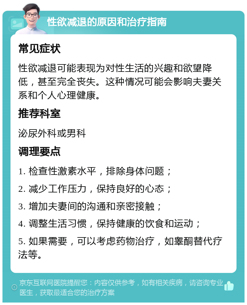 性欲减退的原因和治疗指南 常见症状 性欲减退可能表现为对性生活的兴趣和欲望降低，甚至完全丧失。这种情况可能会影响夫妻关系和个人心理健康。 推荐科室 泌尿外科或男科 调理要点 1. 检查性激素水平，排除身体问题； 2. 减少工作压力，保持良好的心态； 3. 增加夫妻间的沟通和亲密接触； 4. 调整生活习惯，保持健康的饮食和运动； 5. 如果需要，可以考虑药物治疗，如睾酮替代疗法等。