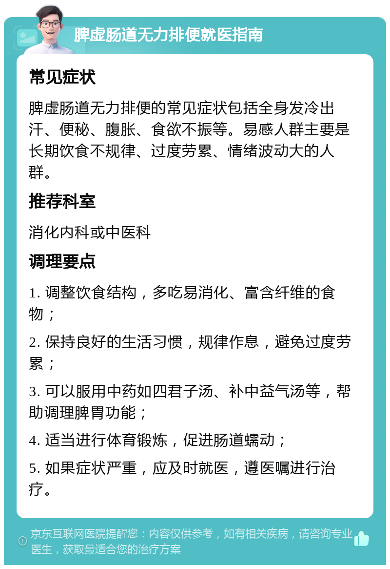 脾虚肠道无力排便就医指南 常见症状 脾虚肠道无力排便的常见症状包括全身发冷出汗、便秘、腹胀、食欲不振等。易感人群主要是长期饮食不规律、过度劳累、情绪波动大的人群。 推荐科室 消化内科或中医科 调理要点 1. 调整饮食结构，多吃易消化、富含纤维的食物； 2. 保持良好的生活习惯，规律作息，避免过度劳累； 3. 可以服用中药如四君子汤、补中益气汤等，帮助调理脾胃功能； 4. 适当进行体育锻炼，促进肠道蠕动； 5. 如果症状严重，应及时就医，遵医嘱进行治疗。