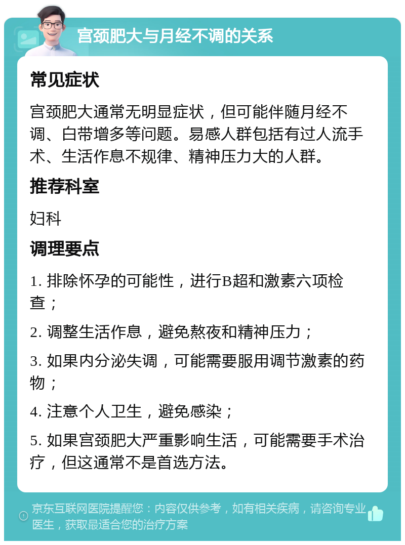 宫颈肥大与月经不调的关系 常见症状 宫颈肥大通常无明显症状，但可能伴随月经不调、白带增多等问题。易感人群包括有过人流手术、生活作息不规律、精神压力大的人群。 推荐科室 妇科 调理要点 1. 排除怀孕的可能性，进行B超和激素六项检查； 2. 调整生活作息，避免熬夜和精神压力； 3. 如果内分泌失调，可能需要服用调节激素的药物； 4. 注意个人卫生，避免感染； 5. 如果宫颈肥大严重影响生活，可能需要手术治疗，但这通常不是首选方法。