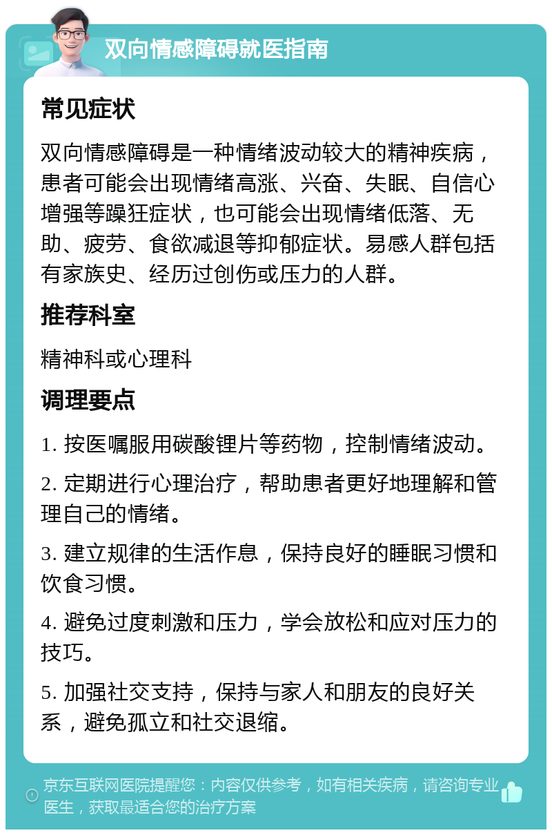 双向情感障碍就医指南 常见症状 双向情感障碍是一种情绪波动较大的精神疾病，患者可能会出现情绪高涨、兴奋、失眠、自信心增强等躁狂症状，也可能会出现情绪低落、无助、疲劳、食欲减退等抑郁症状。易感人群包括有家族史、经历过创伤或压力的人群。 推荐科室 精神科或心理科 调理要点 1. 按医嘱服用碳酸锂片等药物，控制情绪波动。 2. 定期进行心理治疗，帮助患者更好地理解和管理自己的情绪。 3. 建立规律的生活作息，保持良好的睡眠习惯和饮食习惯。 4. 避免过度刺激和压力，学会放松和应对压力的技巧。 5. 加强社交支持，保持与家人和朋友的良好关系，避免孤立和社交退缩。