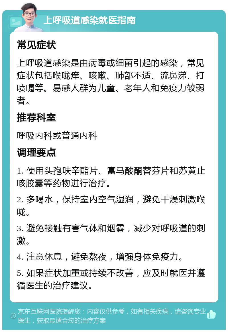 上呼吸道感染就医指南 常见症状 上呼吸道感染是由病毒或细菌引起的感染，常见症状包括喉咙痒、咳嗽、肺部不适、流鼻涕、打喷嚏等。易感人群为儿童、老年人和免疫力较弱者。 推荐科室 呼吸内科或普通内科 调理要点 1. 使用头孢呋辛酯片、富马酸酮替芬片和苏黄止咳胶囊等药物进行治疗。 2. 多喝水，保持室内空气湿润，避免干燥刺激喉咙。 3. 避免接触有害气体和烟雾，减少对呼吸道的刺激。 4. 注意休息，避免熬夜，增强身体免疫力。 5. 如果症状加重或持续不改善，应及时就医并遵循医生的治疗建议。