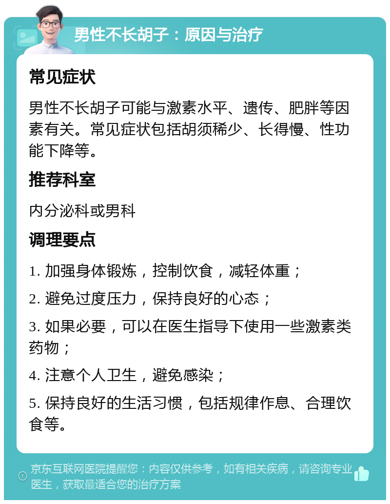 男性不长胡子：原因与治疗 常见症状 男性不长胡子可能与激素水平、遗传、肥胖等因素有关。常见症状包括胡须稀少、长得慢、性功能下降等。 推荐科室 内分泌科或男科 调理要点 1. 加强身体锻炼，控制饮食，减轻体重； 2. 避免过度压力，保持良好的心态； 3. 如果必要，可以在医生指导下使用一些激素类药物； 4. 注意个人卫生，避免感染； 5. 保持良好的生活习惯，包括规律作息、合理饮食等。