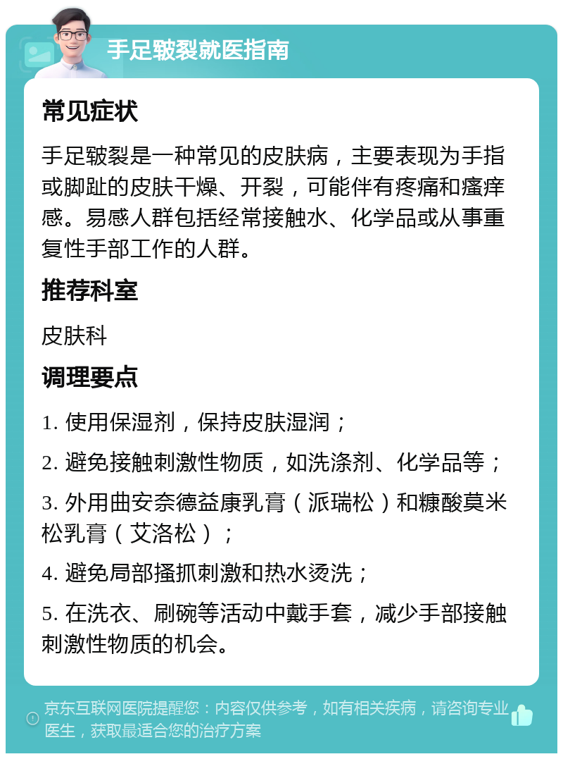 手足皲裂就医指南 常见症状 手足皲裂是一种常见的皮肤病，主要表现为手指或脚趾的皮肤干燥、开裂，可能伴有疼痛和瘙痒感。易感人群包括经常接触水、化学品或从事重复性手部工作的人群。 推荐科室 皮肤科 调理要点 1. 使用保湿剂，保持皮肤湿润； 2. 避免接触刺激性物质，如洗涤剂、化学品等； 3. 外用曲安奈德益康乳膏（派瑞松）和糠酸莫米松乳膏（艾洛松）； 4. 避免局部搔抓刺激和热水烫洗； 5. 在洗衣、刷碗等活动中戴手套，减少手部接触刺激性物质的机会。