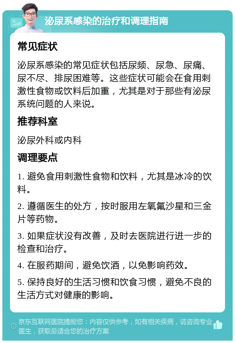 泌尿系感染的治疗和调理指南 常见症状 泌尿系感染的常见症状包括尿频、尿急、尿痛、尿不尽、排尿困难等。这些症状可能会在食用刺激性食物或饮料后加重，尤其是对于那些有泌尿系统问题的人来说。 推荐科室 泌尿外科或内科 调理要点 1. 避免食用刺激性食物和饮料，尤其是冰冷的饮料。 2. 遵循医生的处方，按时服用左氧氟沙星和三金片等药物。 3. 如果症状没有改善，及时去医院进行进一步的检查和治疗。 4. 在服药期间，避免饮酒，以免影响药效。 5. 保持良好的生活习惯和饮食习惯，避免不良的生活方式对健康的影响。